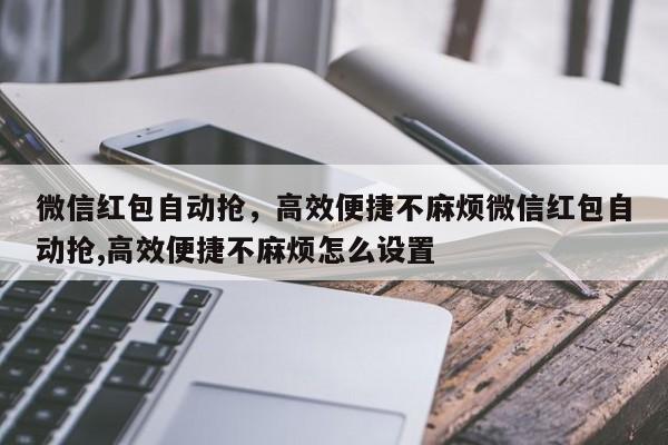 微信红包自动抢,高效便捷不麻烦微信红包自动抢,高效便捷不麻烦怎么设置