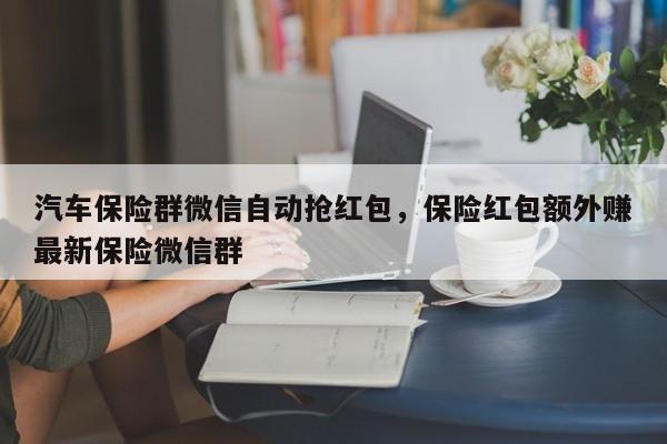 汽车保险群微信自动抢红包,保险红包额外赚最新保险微信群