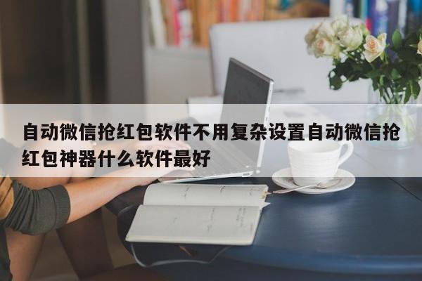 自动微信抢红包软件不用复杂设置自动微信抢红包神器什么软件最好