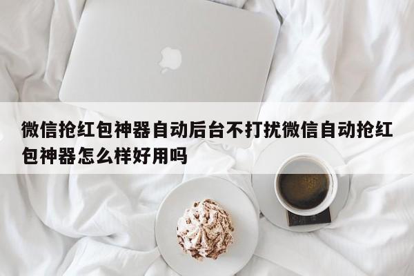 微信抢红包神器自动后台不打扰微信自动抢红包神器怎么样好用吗