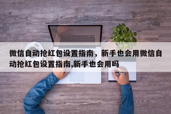 微信自动抢红包设置指南,新手也会用微信自动抢红包设置指南,新手也会用吗