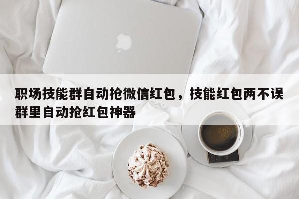 职场技能群自动抢微信红包,技能红包两不误群里自动抢红包神器